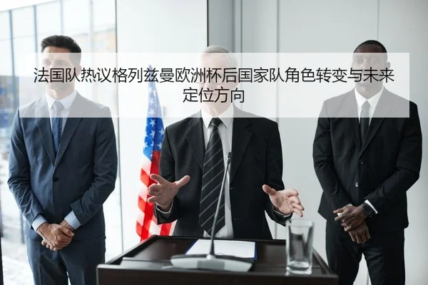 法国队热议格列兹曼欧洲杯后国家队角色转变与未来定位方向