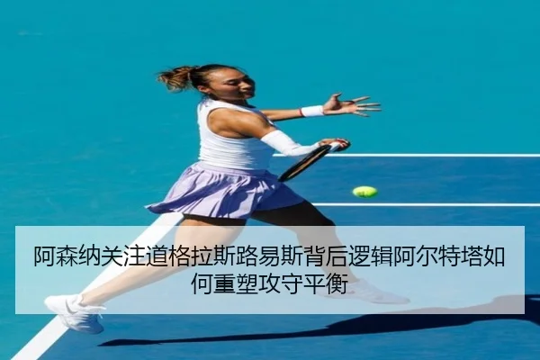 阿森纳关注道格拉斯路易斯背后逻辑阿尔特塔如何重塑攻守平衡